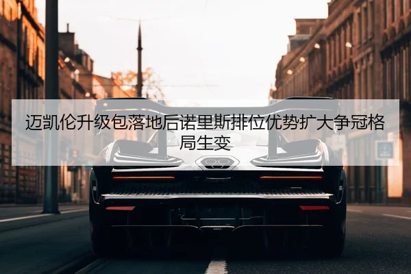 迈凯伦升级包落地后诺里斯排位优势扩大争冠格局生变