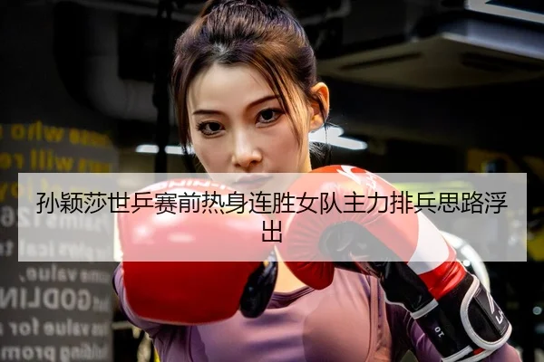 孙颖莎世乒赛前热身连胜女队主力排兵思路浮出