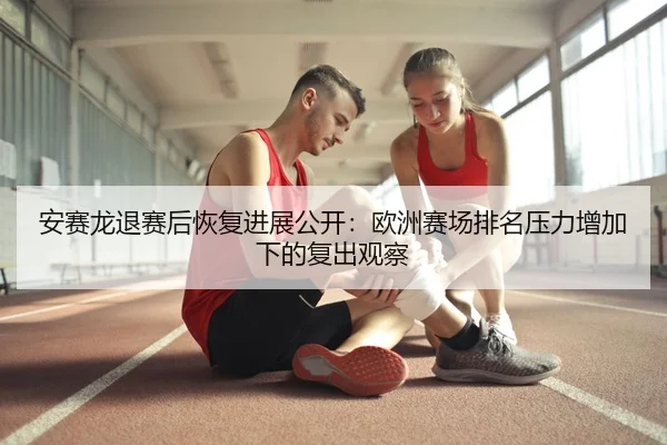 安赛龙退赛后恢复进展公开：欧洲赛场排名压力增加下的复出观察